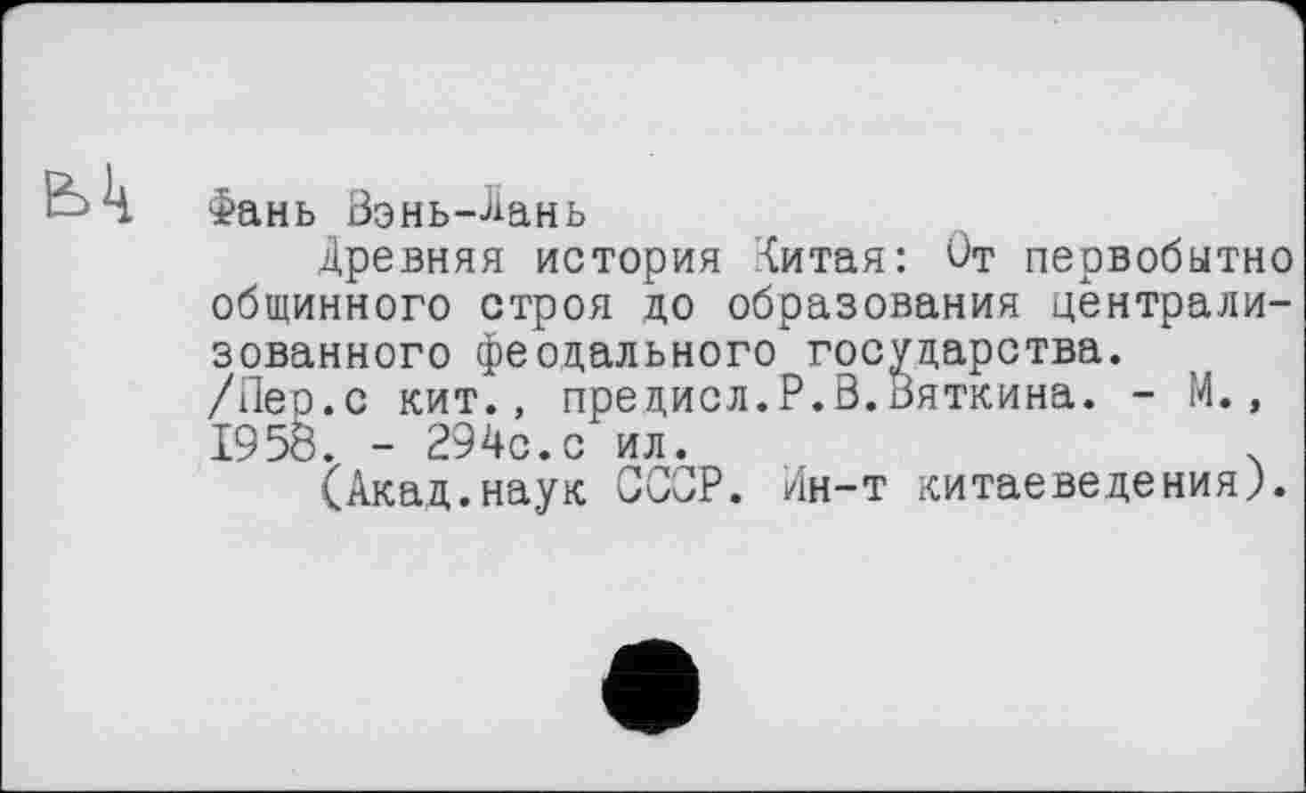 ﻿Фань Вэнь-Лань
Древняя история Литая: От первобытно общинного строя до образования централизованного феодального" государства.
/Пер.с кит., предисл.Р.В.Вяткина. - М., 1958. - 294с.с ил. ,	ч
(Акад.наук ССОР. Ин-т китаеведения,).